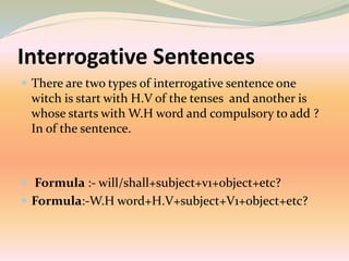Interrogative Sentences
 There are two types of interrogative sentence one
witch is start with H.V of the tenses and another is
whose starts with W.H word and compulsory to add ?
In of the sentence.
 Formula :- will/shall+subject+v1+object+etc?
 Formula:-W.H word+H.V+subject+V1+object+etc?
 