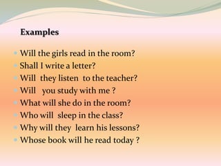  Will the girls read in the room?
 Shall I write a letter?
 Will they listen to the teacher?
 Will you study with me ?
 What will she do in the room?
 Who will sleep in the class?
 Why will they learn his lessons?
 Whose book will he read today ?
 