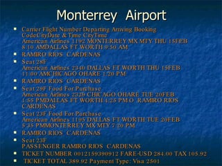 Monterrey  Airport Carrier Flight Number Departing Arriving Booking CodeCityDate & Time CityTime American Airlines 1192 MONTERREY MX MTY THU 15FEB 8:10 AMDALLAS FT WORTH 9:50 AM RAMIRO RIOS  CARDENAS Seat 28F  American Airlines 2340 DALLAS FT WORTH THU 15FEB 11:00 AMCHICAGO OHARE 1:20 PM RAMIRO RIOS  CARDENAS Seat 29F Food For Purchase American Airlines 2329 CHICAGO OHARE TUE 20FEB 1:55 PMDALLAS FT WORTH 4:25 PMORAMIRO RIOS  CARDENAS Seat 23F Food For Purchase American Airlines 1195 DALLAS FT WORTH TUE 20FEB 5:35 PMMONTERREY MX MTY 7:20 PM RAMIRO RIOS  CARDENAS Seat 23F  PASSENGER RAMIRO RIOS  CARDENAS  TICKET NUMBER 0012159390912 FARE-USD 284.00 TAX 105.92 TICKET TOTAL 389.92 Payment Type: Visa 2501 Total: $389.92 