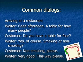 Common dialogs: Arriving at a restaurant Waiter: Good afternoon. A table for how many people? Customer: Do you have a table for four? Waiter: Yes, of course. Smoking or non-smoking? Customer: Non-smoking, please. Waiter: Very good. This way please. 