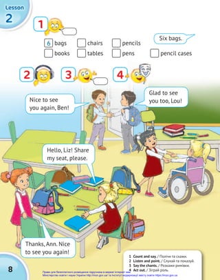 8
2
2
2
Lesson
Lesson
Lesson
bags chairs pencils
books tables pens pencil cases
6
Glad to see
you too, Lou!
Nice to see
you again, Ben!
Hello, Liz! Share
my seat, please.
Thanks, Ann. Nice
to see you again!
2
1
3 4
1 Count and say. / Полічи та скажи.
2 Listen and point. / Слухай та показуй.
3 Say the chants. / Розкажи римівки.
4 Act out. / Зіграй роль.
Six bags.
Право для безоплатного розміщення підручника в мережі Інтернет має
Міністерство освіти і науки України http://mon.gov.ua/ та Інститут модернізації змісту освіти https://imzo.gov.ua
 