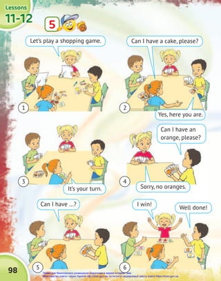 11-12
11-12
11-12
Lessons
Lessons
Lessons
5
5
98
1
3
2
4
6
5
Let’s play a shopping game.
It’s your turn.
Can I have …?
Yes, here you are.
Sorry, no oranges.
Well done!
Can I have a cake, please?
Can I have an
orange, please?
I win!
Право для безоплатного розміщення підручника в мережі Інтернет має
Міністерство освіти і науки України http://mon.gov.ua/ та Інститут модернізації змісту освіти https://imzo.gov.ua
 