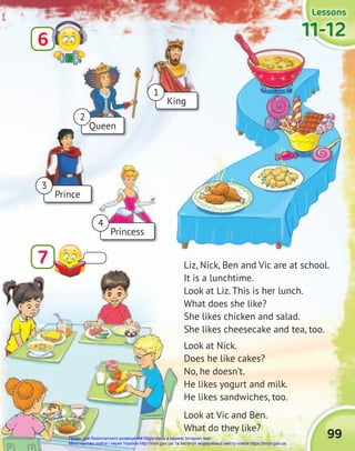 99
Lessons
Lessons
Lessons
11-12
11-12
11-12
Liz, Nick, Ben and Vic are at school.
It is a lunchtime.
Look at Liz. This is her lunch.
What does she like?
She likes chicken and salad.
She likes cheesecake and tea, too.
Look at Nick.
Does he like cakes?
No, he doesn’t.
He likes yogurt and milk.
He likes sandwiches, too.
Look at Vic and Ben.
What do they like?
6
7
11-12
11-12
11-12
Queen
King
Prince
Princess
1
3
4
2
Право для безоплатного розміщення підручника в мережі Інтернет має
Міністерство освіти і науки України http://mon.gov.ua/ та Інститут модернізації змісту освіти https://imzo.gov.ua
 
