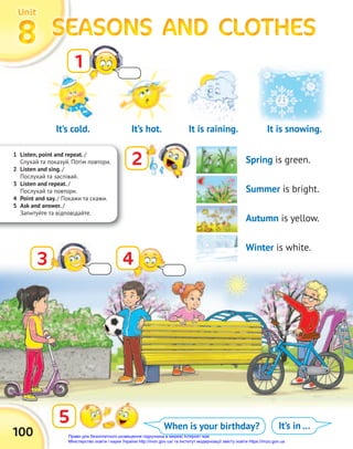 It’s cold.
1 Listen, point and repeat. /
Слухай та показуй. Потім повтори.
2 Listen and sing. /
Послухай та заспівай.
3 Listen and repeat. /
Послухай та повтори.
4 Point and say. / Покажи та скажи.
5 Ask and answer. /
Запитуйте та відповідайте.
100
SEASONS AND CLOTHES
SEASONS AND CLOTHES
SEASONS AND CLOTHES
SEASONS AND CLOTHES
SEASONS AND CLOTHES
SEASONS AND CLOTHES
8
8
8
Unit
Unit
Unit
1
2
5
3 4
When is your birthday? It’s in …
It is raining.
It’s hot. It is snowing.
Spring is green.
Summer is bright.
Autumn is yellow.
Winter is white.
Право для безоплатного розміщення підручника в мережі Інтернет має
Міністерство освіти і науки України http://mon.gov.ua/ та Інститут модернізації змісту освіти https://imzo.gov.ua
 