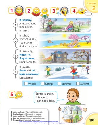It is sunny,
Jump and run,
Ride a bike,
It is fun.
It is hot,
The sea is blue.
I can swim,
And so can you!
It is raining,
Watch TV,
Stay at home,
Drink some tea!
It is cold.
Skate and ski,
Make a snowman,
Look at me!
1
1 Listen and read. / Послухай та прочитай.
2 Read and match. / Прочитай та добери.
3 Listen and sing. / Послухай та заспівай.
4 Sing and mime. / Співай та показуй рухами.
5 Draw and say. / Намалюй та розкажи. 101
Lesson
Lesson
Lesson
2
2
2
3 4
5 Spring is green.
It is sunny.
I can ride a bike.
2
Winter Spring Summer Autumn
1
2
4
3
Право для безоплатного розміщення підручника в мережі Інтернет має
Міністерство освіти і науки України http://mon.gov.ua/ та Інститут модернізації змісту освіти https://imzo.gov.ua
 