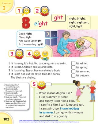 1 Listen and point. /
Слухай та показуй.
2 Listen and read. /
Послухай та прочитай.
3 Listen and read. /
Послухай та прочитай.
4 Read and match. / Прочитай
та добери пору року.
5 Read and tell the class what
season you like. / Прочитай
та розкажи про пору року,
яку любиш.
102
3
3
3
Lesson
Lesson
Lesson
3
eight
1 2
night, bright,
eight, eighteen,
right, light
5
Good night.
Sleep tight.
And wake up bright
In the morning light!
1 It is sunny. It is hot. You can jump, run and swim.
2 It is cold. Children can ski and skate.
3 It is raining. Stay at home and read a book.
4 It is not hot. But the sky is blue. It is sunny.
The birds are singing.
— What season do you like?
— I like summer. It is hot
and sunny. I can ride a bike.
I can fly a kite. I can jump and run.
I can swim, too. I have holidays
in summer. I can go with my mum
and dad to my granny!
It’s winter.
It’s spring.
It’s summer.
It’s autumn.
ght
4
and sunny. I can ride a bike.
Право для безоплатного розміщення підручника в мережі Інтернет має
Міністерство освіти і науки України http://mon.gov.ua/ та Інститут модернізації змісту освіти https://imzo.gov.ua
 
