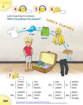 104
4
4
4
Lesson
Lesson
Lesson
LUKE’S CLOTHES
5
4 6
7
Luke is packing his suitcase.
What is he putting in his suitcase?
Her His
Her His
is is
are are
T-shirt
jacket
bikini
cap
T-shirt
jacket
sandals
jeans
trainers
shorts
jeans
trainers
red.
pink.
brown.
yellow.
white.
blue.
orange.
violet.
blue.
black.
green.
orange.
a cap
shorts
Право для безоплатного розміщення підручника в мережі Інтернет має
Міністерство освіти і науки України http://mon.gov.ua/ та Інститут модернізації змісту освіти https://imzo.gov.ua
 