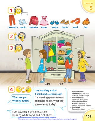 1 Listen and point.
Then repeat. / Слухай та
показуй. Потім повтори.
2 Listen and sing. /
Послухай та заспівай.
3 Listen again and find
a child. / Послухай та
знайди відповідну дитину.
4 Have a talk. /
Поговоріть удвох.
Поговоріть удвох.
105
Lesson
Lesson
Lesson
5
5
5
1
2
4
trousers shoes
sweater scarf
socks boots
dress hat
What are you
wearing today?
I am wearing a blue
T-shirt and a green scarf.
I’m wearing green trousers
and black shoes. What are
you wearing today?
I am wearing a pink dress. I am
wearing white socks and pink shoes.
3
sweater
Fred
Pam
Ron
Jane
Право для безоплатного розміщення підручника в мережі Інтернет має
Міністерство освіти і науки України http://mon.gov.ua/ та Інститут модернізації змісту освіти https://imzo.gov.ua
 