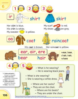 1 Listen and point. /
Слухай та показуй.
2 Listen and read. /
Послухай та прочитай.
3 Read. / Прочитай.
4 Listen and point. /
Слухай та показуй.
5 Read. / Прочитай.
shirt
coat
bear hair
skirt
raincoat
1 2
5
3
6
6
6
Lesson
Lesson
Lesson
106
Her skirt is blue.
His shirt is white.
My sweater is yellow.
wear, bear,
chair, hair,
where
4
My scarf is red.
My shoes are grey.
His coat is brown. Her raincoat is yellow.
— What is he wearing?
— He is wearing black jeans.
— What is she wearing?
— She is wearing a white dress.
— Where are her socks?
— They are on the chair.
— Where are his boots?
— They are under the chair.
ir
oa
ear, air, ere
My scarf is red.
My shoes are grey.
My sweater is yellow.
My shoes are grey.
My shoes are grey.
Право для безоплатного розміщення підручника в мережі Інтернет має
Міністерство освіти і науки України http://mon.gov.ua/ та Інститут модернізації змісту освіти https://imzo.gov.ua
 