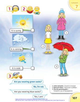 1 Listen and point. / Слухай та показуй.
2 Read and match. / Прочитай та добери.
3 Play the guessing game. /
Пограйте у гру на відгадування.
It is sunny.
It is raining.
It is cold.
1
Пограйте у гру на відгадування.
107
Lesson
Lesson
Lesson
7
7
7
1
2
3
3
3
Are you wearing green socks?
No, I’m not.
Are you wearing blue socks?
Yes, I am!
2
1
3
Право для безоплатного розміщення підручника в мережі Інтернет має
Міністерство освіти і науки України http://mon.gov.ua/ та Інститут модернізації змісту освіти https://imzo.gov.ua
 