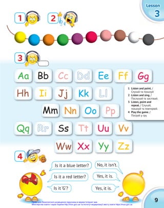 9
3
3
3
Lesson
Lesson
Lesson
Aa Gg
Mm
Bb
Hh
Nn
Cc
Ii
Oo
Yy
Dd
Jj
Pp
Zz
Ee
Kk
Ww
Ff
Ll
Xx
Is it a blue letter? No, it isn’t.
Yes, it is.
Yes, it is.
Is it a red letter?
Is it ‘G’?
1
3
2
4
4
1 Listen and point. /
Слухай та показуй
2 Listen and sing. /
Послухай та заспівай.
3 Listen, point and
repeat. / Слухай,
показуй та повторюй.
4 Play the game. /
Пограй у гру.
Ss Tt Uu Vv
Qq Rr
Право для безоплатного розміщення підручника в мережі Інтернет має
Міністерство освіти і науки України http://mon.gov.ua/ та Інститут модернізації змісту освіти https://imzo.gov.ua
 