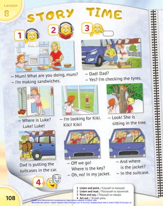 TIME
TIME
TIME
STORY
STORY
STORY
8
8
8
Lesson
Lesson
Lesson
108
1 Listen and point. / Слухай та показуй.
2 Listen and read. / Послухай та прочитай.
3 Point and say. / Показуй та говори.
4 Act out. / Зіграй роль.
1
3
4
— Mum! What are you doing, mum?
— I’m making sandwiches.
— Dad! Dad?
— Yes? I’m checking the tyres.
— Look! She is
sitting in the tree.
— Where is Luke?
Luke! Luke!
— I’m looking for Kiki.
Kiki! Kiki!
Dad is putting the
suitcases in the car.
— And where
is the jacket?
— In the suitcase.
— Off we go!
Where is the key?
— Oh, no! In my jacket.
2
Право для безоплатного розміщення підручника в мережі Інтернет має
Міністерство освіти і науки України http://mon.gov.ua/ та Інститут модернізації змісту освіти https://imzo.gov.ua
 