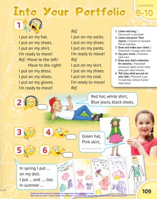 1 Listen and sing. /
Послухай та заспівай.
2 Listen and point.Then
repeat. / Слухай та показуй.
Потім повтори.
3 Draw and make your chant. /
Намалюй і склади свій чант.
4 Say your chant. / Розкажи
свій чант.
5 Draw your doll’s collection
for seasons. / Намалюй
колекцію одягу на всі пори
року для своєї ляльки.
6 Tell class what you put on
your doll. / Розкажи у що
ти одягнеш ляльку в різні
пори року.
Into Your Portfolio
Into Your Portfolio
Into Your Portfolio
Lessons
Lessons
Lessons
9-10
9-10
9-10
I put on my hat.
I put on my shoes.
I put on my shirt.
I’m ready to move!
Ref.: Move to the left!
Move to the right!
I put on my dress.
I put on my shoes.
I put on my gloves.
I’m ready to move!
1
Ref.
I put on my socks.
I put on my shoes.
I put on my pants.
I’m ready to move!
Ref.
I put on my skirt.
I put on my shoes.
I put on my coat.
I’m ready to move!
Ref.
2
Red hat, white shirt,
Blue jeans, black shoes.
4 Green hat,
Pink skirt,
… … … … …
109
5 6
In spring I put …
on my doll.
I put … and …, too.
In summer …
3
Право для безоплатного розміщення підручника в мережі Інтернет має
Міністерство освіти і науки України http://mon.gov.ua/ та Інститут модернізації змісту освіти https://imzo.gov.ua
 