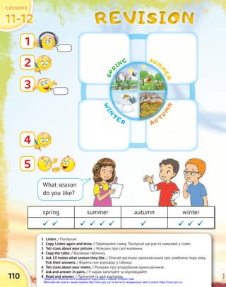 REVISION
REVISION
REVISION
110
11-12
11-12
11-12
Lessons
Lessons
Lessons
1 Listen. / Послухай.
2 Copy. Listen again and draw. / Перемалюй схему. Послухай ще раз та намалюй у схемі.
3 Tell class about your picture. / Розкажи про свої малюнки.
4 Copy the table. / Відтвори табличку.
5 Ask 10 mates what season they like. / Опитай десятьох однокласників про улюблену пору року.
Tick their answers. / Відміть їхні відповіді у таблиці.
6 Tell class about your mates. / Розкажи про уподобання однокласників.
7 Ask and answer in pairs. / У парах запитуйте та відповідайте.
8 Read and answer. / Прочитай та дай відповідь.
2
5
4
3
What season
do you like?
1
W
I
N
TE R A U T
U
M
N
S
P
R
ING SUM
M
E
R
spring summer autumn winter
  
 
  
 
Право для безоплатного розміщення підручника в мережі Інтернет має
Міністерство освіти і науки України http://mon.gov.ua/ та Інститут модернізації змісту освіти https://imzo.gov.ua
 