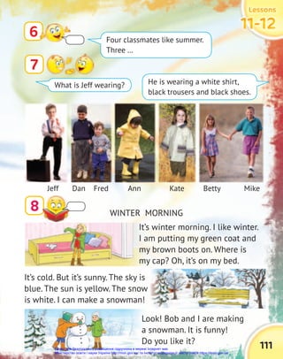 Lessons
Lessons
Lessons
11-12
11-12
11-12
111
7
8
6
WINTER MORNING
Four classmates like summer.
Three …
He is wearing a white shirt,
black trousers and black shoes.
What is Jeff wearing?
Jeff Fred
Dan Ann Kate Betty Mike
It’s winter morning. I like winter.
I am putting my green coat and
my brown boots on. Where is
my cap? Oh, it’s on my bed.
Look! Bob and I are making
a snowman. It is funny!
Do you like it?
It’s cold. But it’s sunny. The sky is
blue. The sun is yellow. The snow
is white. I can make a snowman!
Право для безоплатного розміщення підручника в мережі Інтернет має
Міністерство освіти і науки України http://mon.gov.ua/ та Інститут модернізації змісту освіти https://imzo.gov.ua
 