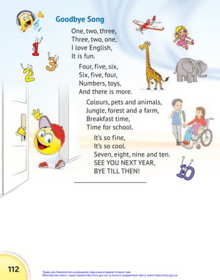 112
One, two, three,
Three, two, one,
I love English,
It is fun.
Four, five, six,
Six, five, four,
Numbers, toys,
And there is more.
Colours, pets and animals,
Jungle, forest and a farm,
Breakfast time,
Time for school.
It’s so fine,
It’s so cool.
Seven, eight, nine and ten.
SEE YOU NEXT YEAR,
BYE TILL THEN!
Goodbye Song
Право для безоплатного розміщення підручника в мережі Інтернет має
Міністерство освіти і науки України http://mon.gov.ua/ та Інститут модернізації змісту освіти https://imzo.gov.ua
 