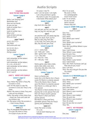 STARTER
NICE TO SEE YOU AGAIN!
Lesson 1 page 6
task 1
Hello, I am Smiling Sam!
Remember me?
Here are my friends
As you can see.
Look at number four –
Who is she?
Look at number two –
Who is he?
Look at them and say:
Who are they?
page 7 task 3
A, B, C, D, E, F, G –
Say ‘Hello’
And smile with me!
G, F, E, D, C, B, A–
Say ‘Goodbye’
And go away!
Lesson 3 page 9
task 3
Let’s remember all the letters:
A, B, C, D, E, F, G
Let’s remember all the letters:
H, I, j, K, L, M, N, O, P
Let’s remember all the letters:
Q, R, S, T, U, V
Let’s remember all the letters:
W, X, Y and Z!
UNIT 1 HERE’S MY FAMILY
Lesson 1 page 12
task 1
Tracy: Hello! My name is Tracy. My
surname is Click.
Luke: Hi! My name is Luke. My
surname is Click, too. Tracy is my
sister.
Mother: My name is Greta. Tracy and
Luke are my children.
Father: My name is Mick. Mick Click
– that’s me. Trace and Luke are
my children, too.
Cat: My name is Kiki. My surname is
… I don’t know. Miaow.
Lesson 2 page 14
tasks 1, 2
Tracy: Hi,everybody! Remember me?
I’m a girl. My name is Tracy.
I’m a pupil as you can see.
I’m seven. I like TV.
Luke: I am not seven. I am eight.
I am a boy and that is great.
My name is Luke. I’m a pupil, too.
I like books. What about you?
Lesson 3 page 15
task 1
pig, mum, ten, dog, dad
task 2
cat, sad, jam; up, fun, run; fox, got,
hop; six, big, his; red, hen, pet
task 3
am,and,Ann,Sam,ant,stand,clap,has
jump, run, duck, mum, up, fun
Bob, ox, doll, frog, Tom, Ron
is, jim, milk, Tim, swim, pink, sit
Ben, Ted, Ed, bell, pen, Fred
Lesson 6 page 18
task 1
a [ei] – name, Kate
cat – Kate, jam – jane,
dad – game, Sam – name.
i [ai] – like, bike
six – five, his – kite,
sit – ride, pig – nice
task 2
Name, game, cake, Kate, snake,
plane, take, table, case, jane.
Like, kite, ride, bike, nine, nice,
smile, five, Mike, I.
Lesson 7 page 19
task 1
Here is a family tree.
Look, this is jim Martin. He is Tracy’s
uncle. Mr Martin is a doctor. (pause)
This is Mrs Martin. She is Tracy’s
aunt. Mrs Martin is a teacher. (pause)
Pam Martin is a little girl. She is
five. (pause)
Tom Martin is Pam’s brother. He is a
big boy. He is nine. (pause) Tom and
Pam are Tracy’s cousins. (pause)
Rose Martin is Pam and Tom’s
granny. (pause)
Bill Martin is Pam and Tom’s
granddad. (pause) They are Tracy’s
granny and granddad, too.
tasks 4, 5
Greta: My name is Greta.
I’m a vet.
I am at work helping a cat.
MIAOW!
Mick: I’m at work.
My name is Mick.
I’m a photographer.
Click! Click! Click!
Luke: I’m at school,
As you can see.
Here’s my test.
Please, help me!
Lesson 8 STORY TIME page 20
task 1
SUZY IS LOST
Suzy: huu…
Tracy: Hello.
Suzy: Hello.
Tracy: What’s your name?
Suzy: Suzy.
Tracy: What’s your surname?
Suzy: White.
Tracy: OK, Suzy White. Where is your
mummy?
Suzy: I don’t know.
Tracy: Where is your daddy?
Suzy: At work. Huu..
Tracy: Where is your brother?
Suzy: At home.
Tracy: Where is your home?
Suzy: I don’t know.
Tracy: OK. That’s my house. Let’s go.
How old are you, Suzy?
Suzy: I am four.
Tracy: You are a big girl. Do you like
ice-cream?
Suzy: Yes!
Lessons 11-12 REVISION page 23
task 3
Suzy: What’s your name?
Tracy: Tracy.
Suzy: What’s your surname?
Tracy: Click.
Suzy: How old are you?
Tracy: I am seven.
Suzy: Where is your mummy?
Tracy: At work.
Suzy: Where is your daddy?
Tracy: At work, too.
Suzy: Where is your brother?
Tracy: At school.
Suzy: Do you like ice-cream?
Tracy: Yes.
UNIT 2 MY FRIENDS
Lesson 1 page 24
tasks 1, 2
One, two.
Audio Scripts
Право для безоплатного розміщення підручника в мережі Інтернет має
Міністерство освіти і науки України http://mon.gov.ua/ та Інститут модернізації змісту освіти https://imzo.gov.ua
 