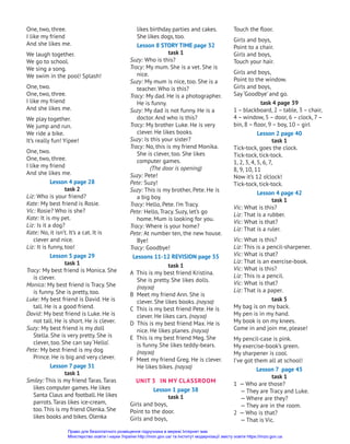 Touch the floor.
Girls and boys,
Point to a chair.
Girls and boys,
Touch your hair.
Girls and boys,
Point to the window.
Girls and boys,
Say ‘Goodbye’ and go.
task 4 page 39
1 – blackboard, 2 – table, 3 – chair,
4 – window, 5 – door, 6 – clock, 7–
bin, 8 – floor, 9 – boy, 10 – girl
Lesson 2 page 40
task 1
Tick-tock, goes the clock.
Tick-tock, tick-tock.
1, 2, 3, 4, 5, 6, 7,
8, 9, 10, 11
Now it’s 12 o’clock!
Tick-tock, tick-tock.
Lesson 4 page 42
task 1
Vic: What is this?
Liz: That is a rubber.
Vic: What is that?
Liz: That is a ruler.
Vic: What is this?
Liz: This is a pencil-sharpener.
Vic: What is that?
Liz: That is an exercise-book.
Vic: What is this?
Liz: This is a pencil.
Vic: What is that?
Liz: That is a paper.
task 5
My bag is on my back.
My pen is in my hand.
My book is on my knees.
Come in and join me, please!
My pencil-case is pink.
My exercise-book’s green.
My sharpener is cool.
I’ve got them all at school!
Lesson 7 page 45
task 1
1 — Who are those?
— They are Tracy and Luke.
— Where are they?
— They are in the room.
2 — Who is that?
— That is Vic.
likes birthday parties and cakes.
She likes dogs, too.
Lesson 8 STORY TIME page 32
task 1
Suzy: Who is this?
Tracy: My mum. She is a vet. She is
nice.
Suzy: My mum is nice, too. She is a
teacher. Who is this?
Tracy: My dad. He is a photographer.
He is funny.
Suzy: My dad is not funny. He is a
doctor. And who is this?
Tracy: My brother Luke. He is very
clever. He likes books.
Suzy: Is this your sister?
Tracy: No, this is my friend Monika.
She is clever, too. She likes
computer games.
(The door is opening)
Suzy: Pete!
Pete: Suzy!
Suzy: This is my brother, Pete. He is
a big boy.
Tracy: Hello, Pete. I’m Tracy.
Pete: Hello, Tracy. Suzy, let’s go
home. Mum is looking for you.
Tracy: Where is your home?
Pete: At number ten, the new house.
Bye!
Tracy: Goodbye!
Lessons 11-12 REVISION page 35
task 1
A This is my best friend Kristina.
She is pretty. She likes dolls.
(пауза)
B Meet my friend Ann. She is
clever. She likes books. (пауза)
C This is my best friend Pete. He is
clever. He likes cars. (пауза)
D This is my best friend Max. He is
nice. He likes planes. (пауза)
E This is my best friend Meg. She
is funny. She likes teddy-bears.
(пауза)
F Meet my friend Greg. He is clever.
He likes bikes. (пауза)
UNIT 3 In MY СLASSROOM
Lesson 1 page 38
task 1
Girls and boys,
Point to the door.
Girls and boys,
One, two, three.
I like my friend
And she likes me.
We laugh together.
We go to school.
We sing a song.
We swim in the pool! Splash!
One, two.
One, two, three.
I like my friend
And she likes me.
We play together.
We jump and run.
We ride a bike.
It’s really fun! Yipee!
One, two.
One, two, three.
I like my friend
And she likes me.
Lesson 4 page 28
task 2
Liz: Who is your friend?
Kate: My best friend is Rosie.
Vic: Rosie? Who is she?
Kate: It is my pet.
Liz: Is it a dog?
Kate: No, it isn’t. It’s a cat. It is
clever and nice.
Liz: It is funny, too!
Lesson 5 page 29
task 1
Tracy: My best friend is Monica. She
is clever.
Monica: My best friend is Tracy. She
is funny. She is pretty, too.
Luke: My best friend is David. He is
tall. He is a good friend.
David: My best friend is Luke. He is
not tall. He is short. He is clever.
Suzy: My best friend is my doll
Stella. She is very pretty. She is
clever, too. She can say ‘Hello’.
Pete: My best friend is my dog
Prince. He is big and very clever.
Lesson 7 page 31
task 1
Smiley: This is my friend Taras.Taras
likes computer games. He likes
Santa Claus and football. He likes
parrots.Taras likes ice-cream,
too.This is my friend Olenka. She
likes books and bikes. Olenka
Право для безоплатного розміщення підручника в мережі Інтернет має
Міністерство освіти і науки України http://mon.gov.ua/ та Інститут модернізації змісту освіти https://imzo.gov.ua
 