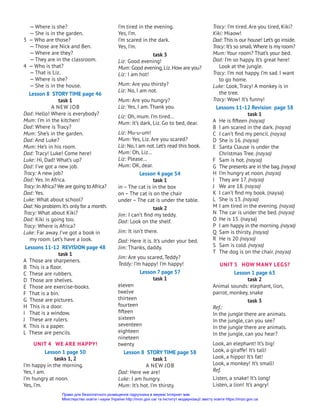 — Where is she?
— She is in the garden.
3 — Who are those?
— Those are Nick and Ben.
— Where are they?
— They are in the classroom.
4 — Who is that?
— That is Liz.
— Where is she?
— She is in the house.
Lesson 8 STORY TIME page 46
task 1
A new job
Dad: Hello! Where is everybody?
Mum: I’m in the kitchen!
Dad: Where is Tracy?
Mum: She’s in the garden.
Dad: And Luke?
Mum: He’s in his room.
Dad: Tracy! Luke! Come here!
Luke: Hi, Dad! What’s up?
Dad: I’ve got a new job.
Tracy: A new job?
Dad: Yes. In Africa.
Tracy: In Africa? We are going to Africa?
Dad: Yes.
Luke: What about school?
Dad: No problem.It’s only for a month.
Tracy: What about Kiki?
Dad: Kiki is going too.
Tracy: Where is Africa?
Luke: Far away. I’ve got a book in
my room. Let’s have a look.
Lessons 11-12 REVISION page 48
task 1
A Those are sharpeners.
B This is a floor.
C These are rubbers.
D Those are shelves.
E Those are exercise-books.
F That is a bin.
G Those are pictures.
H This is a door.
I That is a window.
J These are rulers.
K This is a paper.
L These are pencils.
UNIT 4 WE ARE HAPPY!
Lesson 1 page 50
tasks 1, 2
I’m happy in the morning.
Yes, I am.
I’m hungry at noon.
Yes, I’m.
I’m tired in the evening.
Yes, I’m.
I’m scared in the dark.
Yes, I’m.
task 3
Liz: Good evening!
Mum: Good evening,Liz.How are you?
Liz: I am hot!
Mum: Are you thirsty?
Liz: No, I am not.
Mum: Are you hungry?
Liz: Yes, I am. Thank you.
Liz: Oh, mum. I’m tired…
Mum: It’s dark, Liz. Go to bed, dear.
Liz: Mu-u-um!
Mum: Yes, Liz. Are you scared?
Liz: No,I am not.Let’s read this book.
Mum: Oh, Liz…
Liz: Please…
Mum: OK, dear.
Lesson 4 page 54
task 1
in – The cat is in the box
on – The cat is on the chair
under – The cat is under the table.
task 2
Jim: I can’t find my teddy.
Dad: Look on the shelf.
Jim: It isn’t there.
Dad: Here it is. It’s under your bed.
Jim: Thanks, daddy.
Jim: Are you scared, Teddy?
Teddy: I’m happy! I’m happy!
Lesson 7 page 57
task 1
eleven
twelve
thirteen
fourteen
fifteen
sixteen
seventeen
eighteen
nineteen
twenty
Lesson 8 STORY TIME page 58
task 1
A new job
Dad: Here we are!
Luke: I am hungry.
Mum: It’s hot. I’m thirsty.
Tracy: I’m tired. Are you tired, Kiki?
Kiki: Miaow!
Dad: This is our house! Let’s go inside.
Tracy: It’s so small.Where is my room?
Mum: Your room? That’s your bed.
Dad: I’m so happy. It’s great here!
Look at the jungle.
Tracy: I’m not happy. I’m sad. I want
to go home.
Luke: Look, Tracy! A monkey is in
the tree.
Tracy: Wow! It’s funny!
Lessons 11-12 Revision page 58
task 1
A	 He is fifteen (пауза)
B	 I am scared in the dark. (пауза)
C	 I can’t find my pencil. (пауза)
D	 She is 16. (пауза)
E	 Santa Clause is under the
Christmas Tree. (пауза)
F	 Sam is hot. (пауза)
G	 The presents are in the bag.(пауза)
H	 I’m hungry at noon. (пауза)
I	 They are 17. (пауза)
J	 We are 18. (пауза)
K	 I can’t find my book. (пауза)
L	 She is 13. (пауза)
M	I am tired in the evening. (пауза)
N	 The car is under the bed. (пауза)
O	 He is 15. (пауза)
P	 I am happy in the morning.(пауза)
Q	 Sam is thirsty. (пауза)
R	 He is 20 (пауза)
S	 Sam is cold. (пауза)
T	 The dog is on the chair. (пауза)
UNIT 5 HOW MANY LEGS?
Lesson 1 page 63
task 2
Animal sounds: elephant, lion,
parrot, monkey, snake
task 3
Ref.:
In the jungle there are animals.
In the jungle, can you see?
In the jungle there are animals.
In the jungle, can you hear?
Look, an elephant! It’s big!
Look, a giraffe! It’s tall!
Look, a hippo! It’s fat!
Look, a monkey! It’s small!
Ref.
Listen, a snake! It’s long!
Listen, a lion! It’s angry!
Право для безоплатного розміщення підручника в мережі Інтернет має
Міністерство освіти і науки України http://mon.gov.ua/ та Інститут модернізації змісту освіти https://imzo.gov.ua
 