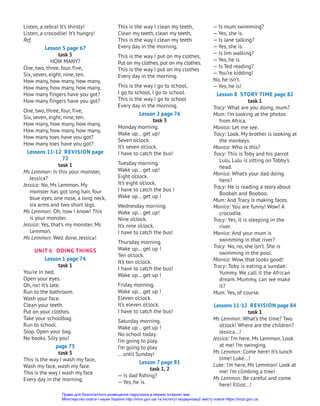 Listen, a zebra! It’s thirsty!
Listen, a crocodile! It’s hungry!
Ref.
Lesson 5 page 67
task 5
HOW MANY?
One, two, three, four, five,
Six, seven, eight, nine, ten.
How many, how many, how many,
How many, how many, how many,
How many fingers have you got?
How many fingers have you got?
One, two, three, four, five,
Six, seven, eight, nine, ten.
How many, how many, how many,
How many, how many, how many,
How many toes have you got?
How many toes have you got?
Lessons 11-12 Revision page
72
task 1
Ms Lemmon: Is this your monster,
Jessica?
Jessica: No, Ms Lemmon. My
monster has got long hair, four
blue eyes, one nose, a long neck,
six arms and two short legs.
Ms Lemmon: Oh, now I know! This
is your monster.
Jessica: Yes, that’s my monster, Ms
Lemmon.
Ms Lemmon: Well done, Jessica!
UNIT 6 DOING THINGS
Lesson 1 page 74
task 1
You’re in bed.
Open your eyes.
Oh, no! It’s late.
Run to the bathroom.
Wash your face.
Clean your teeth.
Put on your clothes.
Take your schoolbag.
Run to school.
Stop. Open your bag.
No books. Silly you!
page 75
task 5
This is the way I wash my face,
Wash my face, wash my face.
This is the way I wash my face
Every day in the morning.
This is the way I clean my teeth,
Clean my teeth, clean my teeth,
This is the way I clean my teeth
Every day in the morning.
This is the way I put on my clothes,
Put on my clothes,put on my clothes.
This is the way I put on my clothes
Every day in the morning.
This is the way I go to school,
I go to school, I go to school.
This is the way I go to school
Every day in the morning.
Lesson 2 page 76
task 3
Monday morning.
Wake up... get up!
Seven o’clock.
It’s seven o’clock.
I have to catch the bus!
Tuesday morning.
Wake up... get up!
Eight o’clock.
It’s eight o’clock.
I have to catch the bus !
Wake up... get up !
Wednesday morning.
Wake up... get up!
Nine o’clock.
It’s nine o’clock.
I have to catch the bus!
Thursday morning.
Wake up... get up !
Ten o’clock.
It’s ten o’clock.
I have to catch the bus!
Wake up... get up !
Friday morning.
Wake up... get up !
Eleven o’clock.
It’s eleven o’clock.
I have to catch the bus!
Saturday morning.
Wake up... get up !
No school today.
I’m going to play.
I’m going to play
... until Sunday!
Lesson 7 page 81
task 1, 2
— Is dad fishing?
— Yes, he is.
— Is mum swimming?
— Yes, she is.
— Is Jane talking?
— Yes, she is.
— Is Jim walking?
— Yes, he is.
— Is Ted reading?
— You’re kidding!
No, he isn’t.
— Yes, he is!
Lesson 8 Story Time page 82
task 1
Tracy: What are you doing, mum?
Mum: I’m looking at the photos
from Africa.
Monica: Let me see.
Tracy: Look. My brother is looking at
the monkeys.
Monica: Who is this?
Tracy: This is Toby and his parrot
Lulu. Lulu is sitting on Tobby’s
head.
Monica: What’s your dad doing
here?
Tracy: He is reading a story about
Boobah and Booboo.
Mum: And Tracy is making faces.
Monica: You are funny! Wow! A
crocodile.
Tracy: Yes, it is sleeping in the
river.
Monica: And your mum is
swimming in that river?
Tracy: No, no, she isn’t. She is
swimming in the pool.
Monica: Wow, that looks good!
Tracy: Toby is eating a sundae.
Yummy. We call it the African
dream. Mummy, can we make
it?
Mum: Yes, of course.
Lessons 11-12 Revision page 84
task 1
Ms Lemmon: What’s the time? Two
o’clock! Where are the children?
Jessica...!
Jessica: I’m here, Ms Lemmon. Look
at me! I’m swinging.
Ms Lemmon: Come here! It’s lunch
time! Luke...!
Luke: I’m here, Ms Lemmon! Look at
me! I’m climbing a tree!
Ms Lemmon: Be careful and come
here! Elliot...!
Право для безоплатного розміщення підручника в мережі Інтернет має
Міністерство освіти і науки України http://mon.gov.ua/ та Інститут модернізації змісту освіти https://imzo.gov.ua
 
