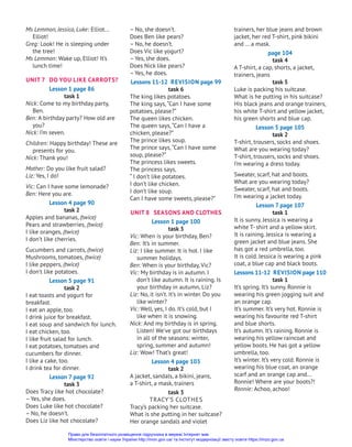 trainers, her blue jeans and brown
jacket, her red T-shirt, pink bikini
and … a mask.
page 104
task 4
A T-shirt, a cap, shorts, a jacket,
trainers, jeans
task 5
Luke is packing his suitcase.
What is he putting in his suitcase?
His black jeans and orange trainers,
his white T-shirt and yellow jacket,
his green shorts and blue cap.
Lesson 5 page 105
task 2
T-shirt, trousers, socks and shoes.
What are you wearing today?
T-shirt, trousers, socks and shoes.
I’m wearing a dress today.
Sweater, scarf, hat and boots.
What are you wearing today?
Sweater, scarf, hat and boots.
I’m wearing a jacket today.
Lesson 7 page 107
task 1
It is sunny. Jessica is wearing a
white T- shirt and a yellow skirt.
It is raining. Jessica is wearing a
green jacket and blue jeans. She
has got a red umbrella, too.
It is cold. Jessica is wearing a pink
coat, a blue cap and black boots.
Lessons 11-12 Revision page 110
task 1
It’s spring. It’s sunny. Ronnie is
wearing his green jogging suit and
an orange cap.
It’s summer. It’s very hot. Ronnie is
wearing his favourite red T-shirt
and blue shorts.
It’s autumn. It’s raining. Ronnie is
wearing his yellow raincoat and
yellow boots. He has got a yellow
umbrella, too.
It’s winter. It’s very cold. Ronnie is
wearing his blue coat, an orange
scarf and an orange cap and...
Ronnie! Where are your boots?!
Ronnie: Achoo, achoo!
– No, she doesn’t.
Does Ben like pears?
– No, he doesn’t.
Does Vic like yogurt?
– Yes, she does.
Does Nick like pears?
– Yes, he does.
Lessons 11-12 Revision page 99
task 6
The king likes potatoes.
The king says,“Can I have some
potatoes, please?”
The queen likes chicken.
The queen says,“Can I have a
chicken, please?”
The prince likes soup.
The prince says,“Can I have some
soup, please?”
The princess likes sweets.
The princess says,
“ I don’t like potatoes.
I don’t like chicken.
I don’t like soup.
Can I have some sweets, please?”
UNIT 8 SEASONS AND CLOTHES
Lesson 1 page 100
task 3
Vic: When is your birthday, Ben?
Ben: It’s in summer.
Liz: I like summer. It is hot. I like
summer holidays.
Ben: When is your birthday, Vic?
Vic: My birthday is in autumn. I
don’t like autumn. It is raining. Is
your birthday in autumn, Liz?
Liz: No, it isn’t. It’s in winter. Do you
like winter?
Vic: Well, yes, I do. It’s cold, but I
like when it is snowing.
Nick: And my birthday is in spring.
Listen! We’ve got our birthdays
in all of the seasons: winter,
spring, summer and autumn!
Liz: Wow! That’s great!
Lesson 4 page 103
task 2
A jacket, sandals, a bikini, jeans,
a T-shirt, a mask, trainers
task 3
Tracy’s Clothes
Tracy’s packing her suitcase.
What is she putting in her suitcase?
Her orange sandals and violet
Ms Lemmon, Jessica, Luke: Elliot...
Elliot!
Greg: Look! He is sleeping under
the tree!
Ms Lemmon: Wake up, Elliot! It’s
lunch time!
UNIT 7 DO YOU LIKE CARROTS?
Lesson 1 page 86
task 1
Nick: Come to my birthday party,
Ben.
Ben: A birthday party? How old are
you?
Nick: I’m seven.
Children: Happy birthday! These are
presents for you.
Nick: Thank you!
Mother: Do you like fruit salad?
Liz: Yes, I do!
Vic: Can I have some lemonade?
Ben: Here you are.
Lesson 4 page 90
task 2
Apples and bananas, (twice)
Pears and strawberries, (twice)
I like oranges, (twice)
I don’t like cherries.
Cucumbers and carrots, (twice)
Mushrooms, tomatoes, (twice)
I like peppers, (twice)
I don’t like potatoes.
Lesson 5 page 91
task 2
I eat toasts and yogurt for
breakfast.
I eat an apple, too.
I drink juice for breakfast.
I eat soup and sandwich for lunch.
I eat chicken, too.
I like fruit salad for lunch.
I eat potatoes, tomatoes and
cucumbers for dinner.
I like a cake, too.
I drink tea for dinner.
Lesson 7 page 92
task 3
Does Tracy like hot chocolate?
– Yes, she does.
Does Luke like hot chocolate?
– No, he doesn’t.
Does Liz like hot chocolate?
Право для безоплатного розміщення підручника в мережі Інтернет має
Міністерство освіти і науки України http://mon.gov.ua/ та Інститут модернізації змісту освіти https://imzo.gov.ua
 