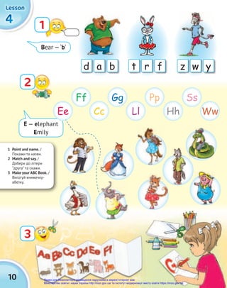 a b
d r f
t w y
z
1 Point and name. /
Покажи та назви.
2 Match and say. /
Добери до літери
‘‘друга’’ та скажи.
3 Make your ABC Book. /
Виготуй книжечку-
абетку.
10
4
4
4
Lesson
Lesson
Lesson
1
2
3
Ee Ll
Cc Hh Ww
Ff Pp
Gg Ss
bear —‘b‘
e — elephant
emily
Право для безоплатного розміщення підручника в мережі Інтернет має
Міністерство освіти і науки України http://mon.gov.ua/ та Інститут модернізації змісту освіти https://imzo.gov.ua
 