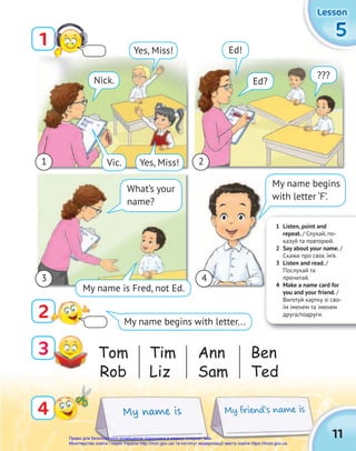 1 Listen, point and
repeat. / Слухай, по-
казуй та повторюй.
2 Say about your name. /
Скажи про своє ім’я.
3 Listen and read. /
Послухай та
прочитай.
4 Make a name card for
you and your friend. /
Виготуй картку зі сво-
їм іменем та іменем
друга/подруги.
5
5
5
Lesson
Lesson
Lesson
My friend’s name is
Tom
Rob
Ann
Sam
Tim
Liz
Ben
Ted
My name is
Vic.
Ed!
Ed?
What’s your
name?
My name is Fred, not Ed.
Yes, Miss!
4
1
2
3
My name begins with letter...
11
???
My name begins
with letter ‘F’.
Yes, Miss!
Nick.
1
3 4
2
Право для безоплатного розміщення підручника в мережі Інтернет має
Міністерство освіти і науки України http://mon.gov.ua/ та Інститут модернізації змісту освіти https://imzo.gov.ua
 