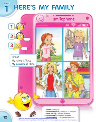 12
1
1
1 HERE’S MY FAMILY
HERE’S MY FAMILY
HERE’S MY FAMILY
HERE’S MY FAMILY
HERE’S MY FAMILY
HERE’S MY FAMILY
HERE’S MY FAMILY
HERE’S MY FAMILY
HERE’S MY FAMILY
HERE’S MY FAMILY
HERE’S MY FAMILY
HERE’S MY FAMILY
Hello!
My name is Tracy.
My surname is Click.
3
1
2
1 Listen. / Послухай.
2 Listen and repeat. / Послухай та повтори.
3 Point and say. / Покажи та скажи.
4 Look and say. / Подивись та скажи.
5 Listen and sing. / Послухай та заспівай.
Unit
Unit
Unit
smilephone
Право для безоплатного розміщення підручника в мережі Інтернет має
Міністерство освіти і науки України http://mon.gov.ua/ та Інститут модернізації змісту освіти https://imzo.gov.ua
 
