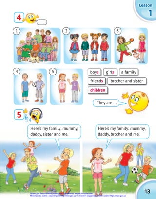1
1
1
Lesson
Lesson
Lesson
13
1 3
4 5
2
Here’s my family: mummy,
daddy, sister and me.
They are ...
boys a family
girls
friends
children
brother and sister
5
4
Here’s my family: mummy,
daddy, brother and me.
Право для безоплатного розміщення підручника в мережі Інтернет має
Міністерство освіти і науки України http://mon.gov.ua/ та Інститут модернізації змісту освіти https://imzo.gov.ua
 