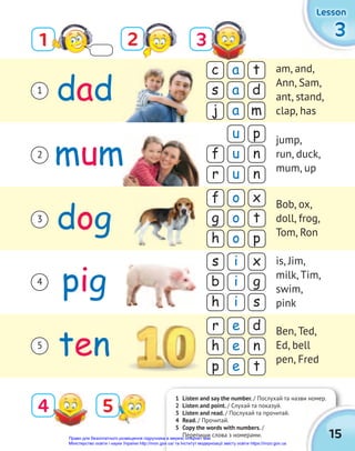 3
3
3
Lesson
Lesson
Lesson
c
s
j
a
a
a
t
d
m
f
g
h
o
o
o
x
t
p
r
h
p
e
e
e
d
n
t
s
b
h
i
i
i
x
g
s
f
r
u
u
u
p
n
n
dad
mum
dog
pig
ten
1 2
4
3
1
2
3
4
5
am, and,
Ann, Sam,
ant, stand,
clap, has
jump,
run, duck,
mum, up
Bob, ox,
doll, frog,
Tom, Ron
is, Jim,
milk, Tim,
swim,
pink
Ben, Ted,
Ed, bell
pen, Fred
5
1 Listen and say the number. / Послухай та назви номер.
2 Listen and point. / Cлухай та показуй.
3 Listen and read. / Послухай та прочитай.
4 Read. / Прочитай.
5 Copy the words with numbers. /
Перепиши слова з номерами.
/ Послухай та назви номер.
15
Право для безоплатного розміщення підручника в мережі Інтернет має
Міністерство освіти і науки України http://mon.gov.ua/ та Інститут модернізації змісту освіти https://imzo.gov.ua
 