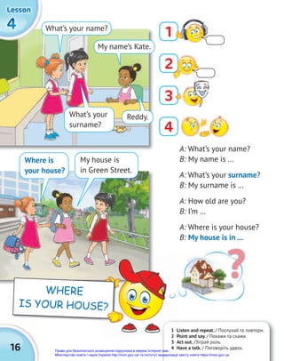16
SCHOOL
4
4
4
4
4
4
4
4
4
Lesson
Lesson
Lesson
A: What’s your name?
B: My name is …
A: What’s your surname?
B: My surname is …
A: How old are you?
B: I’m …
A: Where is your house?
B: My house is in …
What’s your
surname?
Where is
your house?
What’s your name?
My name’s Kate.
Reddy.
?
My house is
in Green Street.
1
4
3
1 Listen and repeat. / Послухай та повтори.
2 Point and say. / Покажи та скажи.
3 Act out. /Зіграй роль.
4 Have a talk. / Поговоріть удвох.
1 Listen and repeat.
2 Point and say.
WHERE
IS YOUR HOUSE?
2
Право для безоплатного розміщення підручника в мережі Інтернет має
Міністерство освіти і науки України http://mon.gov.ua/ та Інститут модернізації змісту освіти https://imzo.gov.ua
 