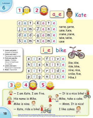 — It is a nice bike!
Mike, take a cake.
— Mmm. It is nice!
I like cakes.
18
6
6
6
Lesson
Lesson
Lesson
1 2
4 5
c
s
d
s
K
f
g
r
j
h
S
p
J
k
n
n
a
i
a
i
a
i
a
i
a
i
a
i
a
i
a
i
t
x
d
t
t
v
m
d
e
e
e
e
m
s
m
g
n
t
m
c
name, game,
cake, Kate,
snake, plane,
take, table,
case
like, kite,
ride, bike,
nine, nice,
smile, five,
Mike, i
Kate
bike
a_e
i_e
1 Listen and point. /
Cлухай та показуй.
2 Listen and read. /
Послухай та прочитай.
3 Find and copy the
names. / Знайди
імена та перепиши
їх у зошит.
4 Listen and read. /
Послухай та прочитай.
5 Read. / Прочитай.
— I am Kate. I am five.
His name is Mike.
Mike is nine.
— Kate, ride a bike!
His name is Mike.
Mike is nine.
— It is a nice bike!
e
e
e
e
3
Право для безоплатного розміщення підручника в мережі Інтернет має
Міністерство освіти і науки України http://mon.gov.ua/ та Інститут модернізації змісту освіти https://imzo.gov.ua
 