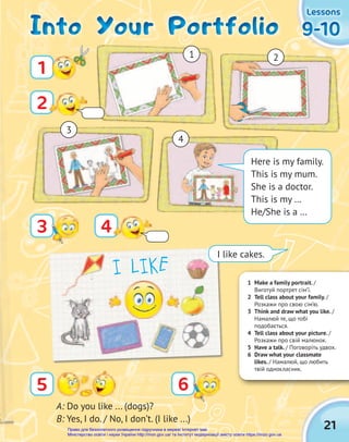 21
9-10
9-10
9-10
Lessons
Lessons
Lessons
1 Make a family portrait. /
Виготуй портрет сім’ї.
2 Tell class about your family. /
Розкажи про свою сім’ю.
3 Think and draw what you like. /
Намалюй те, що тобі
подобається.
4 Tell class about your picture. /
Розкажи про свій малюнок.
5 Have a talk. / Поговоріть удвох.
6 Draw what your classmate
likes. / Намалюй, що любить
твій однокласник.
6
5
A: Do you like ... (dogs)?
B: Yes, I do. / No, I don’t. (I like ...)
Into Your Portfolio
Into Your Portfolio
Into Your Portfolio
1
2
4
3
Here is my family.
This is my mum.
She is a doctor.
This is my …
He/She is a …
1 2
3
4
I LIKE
I like cakes.
Право для безоплатного розміщення підручника в мережі Інтернет має
Міністерство освіти і науки України http://mon.gov.ua/ та Інститут модернізації змісту освіти https://imzo.gov.ua
 