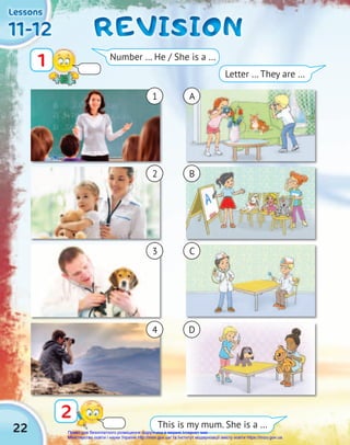22
11-12
11-12
11-12
Lessons
Lessons
Lessons
REVISION
REVISION
REVISION
2
1 Number … He / She is a …
This is my mum. She is a …
Letter … They are …
1 A
2 B
3 C
4 D
Право для безоплатного розміщення підручника в мережі Інтернет має
Міністерство освіти і науки України http://mon.gov.ua/ та Інститут модернізації змісту освіти https://imzo.gov.ua
 