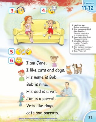 23
Lessons
Lessons
Lessons
11-12
11-12
11-12
5
4
6
3
1 Match and say. /
Добери пару і скажи.
2 Draw your mum and tell
class about her. /
Намалюй свою маму
та розкажи про неї.
3 Listen to the interview. /
Послухай інтерв’ю.
4 Act out the interview
in pairs. / Розіграйте
інтерв’ю у парі.
5 Have your own interview. /
Проведи своє інтерв’ю.
6 Read. / Прочитай.
I am Jane.
I like cats and dogs.
His name is Bob.
Bob is nine.
His dad is a vet.
Jim is a parrot.
Vets like dogs,
cats and parrots.
His dad is a vet.
Право для безоплатного розміщення підручника в мережі Інтернет має
Міністерство освіти і науки України http://mon.gov.ua/ та Інститут модернізації змісту освіти https://imzo.gov.ua
 