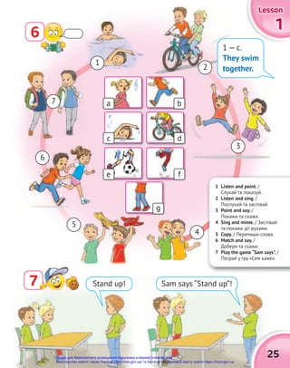 1
1
1
Lesson
Lesson
Lesson
25
7
7 Stand up! Sam says “Stand up”!
1 Listen and point. /
Cлухай та показуй.
2 Listen and sing. /
Послухай та заспівай.
3 Point and say. /
Покажи та скажи.
4 Sing and mime. / Заспівай
та покажи дії рухами.
5 Copy. / Перепиши слова.
6 Match and say. /
Добери та скажи.
7 Play the game “Sam says”. /
Пограй у гру «Сем каже».
1
3
5
2
4
6
7
1 — c.
They swim
together.
a
c
e
g
b
d
f
6
Право для безоплатного розміщення підручника в мережі Інтернет має
Міністерство освіти і науки України http://mon.gov.ua/ та Інститут модернізації змісту освіти https://imzo.gov.ua
 