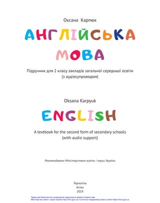 Англійська
мова
Оксана Карпюк
Oksana Karpyuk
ENGLіSH
A textbook for the second form of secondary schools
(with audio support)
Тернопіль
Астон
2019
Рекомендовано Міністерством освіти і науки України
Підручник для 2 класу закладів загальної середньої освіти
(з аудіосупроводом)
Право для безоплатного розміщення підручника в мережі Інтернет має
Міністерство освіти і науки України http://mon.gov.ua/ та Інститут модернізації змісту освіти https://imzo.gov.ua
 