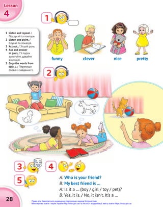 28
1
2
3 4
A: Who is your friend?
B: My best friend is …
A: Is it a … (boy / girl / toy / pet)?
B: Yes, it is. / No, it isn’t. It’s a …
clever
funny nice pretty
1 Listen and repeat. /
Послухай та повтори.
2 Listen and point. /
Слухай та показуй.
3 Act out. / Зіграй роль.
4 Ask and answer
in pairs. / У парах
запитуйте, давайте
відповіді.
5 Copy the words from
task 1. / Перепиши
слова із завдання 1.
5
4
4
4
Lesson
Lesson
Lesson
Право для безоплатного розміщення підручника в мережі Інтернет має
Міністерство освіти і науки України http://mon.gov.ua/ та Інститут модернізації змісту освіти https://imzo.gov.ua
 