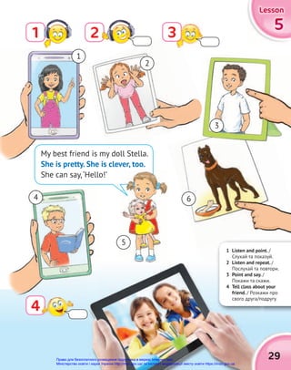 5
5
5
Lesson
Lesson
Lesson
2
1 3
4
3
4
My best friend is my doll Stella.
She is pretty. She is clever, too.
She can say,‘Hello!’
1
2
4 6
3
5
1 Listen and point. /
Слухай та показуй.
2 Listen and repeat. /
Послухай та повтори.
3 Point and say. /
Покажи та скажи.
4 Tell class about your
friend. / Розкажи про
свого друга/подругу.
2 Listen and repeat.
Послухай та повтори.
3 Point and say. /
Покажи та скажи.
4 Tell class about your
/ Розкажи про
свого друга/подругу.
2 Listen and repeat.
2 Listen and repeat.
Послухай та повтори.
3 Point and say.
Покажи та скажи.
4 Tell class about your
friend. / Розкажи про
свого друга/подругу.
29
Право для безоплатного розміщення підручника в мережі Інтернет має
Міністерство освіти і науки України http://mon.gov.ua/ та Інститут модернізації змісту освіти https://imzo.gov.ua
 
