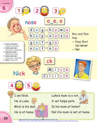 6
6
6
Lesson
Lesson
Lesson
1
5
2
4
I am Nick.
He is Luke.
Mick is his dad.
He is at home.
d
g
h
g
h
n
n
n
o
o
o
o
o
o
o
o
g
t
m e
p
t
s e
M
l
C
i
i
c k
c k
nose
Nick
Ron and Tom
hop.
— Stop, Ron!
Go home!
— No!
1 Listen and point. /
Cлухай та показуй.
2 Listen and read. /
Послухай та прочитай.
3 Copy the words. /
Перепиши слова.
4 Listen and read. /
Послухай та прочитай.
5 Read. / Прочитай.
Luke‛s mum is a vet.
A vet helps pets.
Is his mum at home?
No! His mum is not at home.
n
Mick is his dad.
Luke‛s mum is a vet.
o_e, o
ck
30
3
Право для безоплатного розміщення підручника в мережі Інтернет має
Міністерство освіти і науки України http://mon.gov.ua/ та Інститут модернізації змісту освіти https://imzo.gov.ua
 