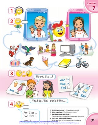 7
7
7
7
7
7
Lesson
Lesson
Lesson
1
3
4
Ann likes …
Bob likes …
... ... ...
1 Listen and point. / Слухай та показуй.
2 Match and say. / Добери та скажи
3 Ask your mates and draw./
Запитай однокласників та намалюй відповіді.
4 Tell class about your mates./
Розкажи про уподобання однокласників.
Запитай однокласників та намалюй відповіді.
31
Do you like …?
Yes, I do. / No, I don’t. I like …
Ann
Bob
Ann
Bob
Ted


2
Право для безоплатного розміщення підручника в мережі Інтернет має
Міністерство освіти і науки України http://mon.gov.ua/ та Інститут модернізації змісту освіти https://imzo.gov.ua
 