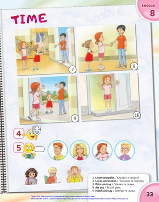 TIME
TIME
TIME 8
8
8
Lesson
Lesson
Lesson
Lesson
Lesson
Lesson
4
1 Listen and point. / Слухай та показуй.
2 Listen and repeat. / Послухай та повтори.
3 Point and say. / Покажи та скажи.
4 Act out. / Зіграй роль.
5 Match and say. / Добери та скажи.
7
9
10
8
/ Слухай та показуй.
/ Послухай та повтори.
33
5
Право для безоплатного розміщення підручника в мережі Інтернет має
Міністерство освіти і науки України http://mon.gov.ua/ та Інститут модернізації змісту освіти https://imzo.gov.ua
 