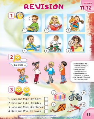 35
11-12
11-12
11-12
Lessons
Lessons
Lessons
REVISION
REVISION
REVISION
2
3
1 Nick and Mike like bikes.
2 Pete and Luke like kites.
3 Jane and Mick like planes.
4 Kate and Ron like cakes.
a
1 2 3
b
d
c
Liz likes …
1 Listen and say the
number. / Послухай
та назви номер.
2 Point and say. /
Покажи та скажи.
3 Read and match. /
Прочитай та добери.
4 Do the quiz. / Виконай
квіз: дай відповіді.
1
4 5 6
Право для безоплатного розміщення підручника в мережі Інтернет має
Міністерство освіти і науки України http://mon.gov.ua/ та Інститут модернізації змісту освіти https://imzo.gov.ua
 