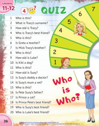 36
11-12
11-12
11-12
Lessons
Lessons
Lessons
1 Who is this?
2 What is Tracy’s surname?
3 How old is Tracy?
4 Who is Tracy’s best friend?
5 Who is this?
6 Is Greta a teacher?
7 Is Mick Tracy’s brother?
8 Who is this?
9 How old is Luke?
10 Is Kiki a dog?
11 Who is this?
12 How old is Suzy?
13 Is Suzy’s daddy a doctor?
14 Is Suzy’s mum a vet?
15 Who is this?
16 Is Pete Suzy’s father?
17 Is Prince a cat?
18 Is Prince Pete’s best friend?
19 Who is Suzy’s best friend?
20 Who is Luke’s best friend?
4
?
2
3
4
5
6
7
1
13 Is Suzy’s daddy a doctor?
18 Is Prince Pete’s best friend?
18 Is Prince Pete’s best friend?
19 Who is Suzy’s best friend?
19 Who is Suzy’s best friend?
Who
is
Who?
QUIZ
Право для безоплатного розміщення підручника в мережі Інтернет має
Міністерство освіти і науки України http://mon.gov.ua/ та Інститут модернізації змісту освіти https://imzo.gov.ua
 