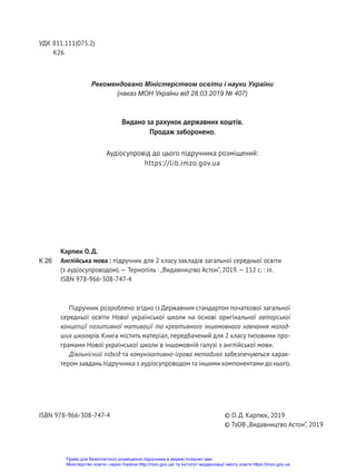 Підручник розроблено згідно із Державним стандартом початкової загальної
середньої освіти Нової української школи на основі оригінальної авторської
концепції позитивної мотивації та креативного іншомовного навчання молод-
ших школярів. Книга містить матеріал, передбачений для 2 класу типовими про-
грамами Нової української школи в іншомовній галузі з англійської мови.
Діяльнісний підхід та комунікативно-ігрова методика забезпечуються харак-
тером завдань підручника з аудіосупроводом та іншими компонентами до нього.
УДК 811.111(075.2)
К26
Рекомендовано Міністерством освіти і науки України
(наказ МОН України від 28.03.2019 № 407)
Карпюк О. Д.
Англійська мова : підручник для 2 класу закладів загальної середньої освіти
(з аудіосупроводом).— Тернопіль : „Видавництво Астон”, 2019.— 112 с. : іл.
ISBN 978-966-308-747-4
© О. Д. Карпюк, 2019
© ТзОВ „Видавництво Астон”, 2019
ISBN 978-966-308-747-4
К 26
Видано за рахунок державних коштів.
Продаж заборонено.
Аудіосупровід до цього підручника розміщений:
https://lib.imzo.gov.ua
Право для безоплатного розміщення підручника в мережі Інтернет має
Міністерство освіти і науки України http://mon.gov.ua/ та Інститут модернізації змісту освіти https://imzo.gov.ua
 