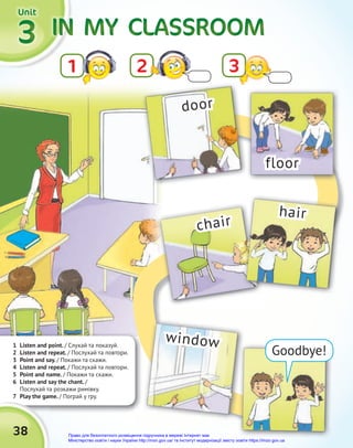 IN MY
IN MY
IN MY
IN MY
IN MY
IN MY CLASSROOM
CLASSROOM
CLASSROOM
3
3
3
2
1
Unit
Unit
Unit
1 Listen and point. / Cлухай та показуй.
2 Listen and repeat. / Послухай та повтори.
3 Point and say. / Покажи та скажи.
4 Listen and repeat. / Послухай та повтори.
5 Point and name. / Покажи та скажи.
6 Listen and say the chant. /
Послухай та розкажи римівку.
7 Play the game. / Пограй у гру.
7 Play the game.
38
Goodbye!
door
floor
chair
window
hair
3
Право для безоплатного розміщення підручника в мережі Інтернет має
Міністерство освіти і науки України http://mon.gov.ua/ та Інститут модернізації змісту освіти https://imzo.gov.ua
 
