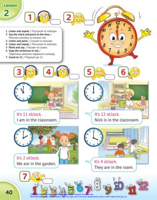 1 Listen and repeat. / Послухай та повтори.
2 Say the chant and point to the time. /
Розкажи римівку та покажи час.
3 Listen and point. / Cлухай та показуй.
4 Listen and repeat. / Послухай та повтори.
5 Point and say. / Покажи та скажи.
6 Copy the sentences in red. /
Перепиши речення червоного кольору.
7 Count to 12. / Порахуй до 12.
2
2
2
Lesson
Lesson
Lesson
40
1
7
It’s 12 o’clock.
Nick is in the classroom.
It’s 4 o’clock.
They are in the room.
It’s 11 o’clock.
I am in the classroom.
It’s 2 o’clock.
We are in the garden.
4
3 5 6
2
Право для безоплатного розміщення підручника в мережі Інтернет має
Міністерство освіти і науки України http://mon.gov.ua/ та Інститут модернізації змісту освіти https://imzo.gov.ua
 