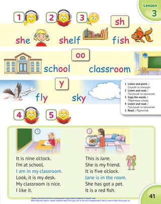 41
3
3
3
Lesson
Lesson
Lesson
1
5
2
4
shelf
she fish
classroom
It is nine o’clock.
I’m at school.
I am in my classroom.
Look, it is my desk.
My classroom is nice.
I like it.
This is Jane.
She is my friend.
It is five o’clock.
Jane is in the room.
She has got a pet.
It is a red fish.
school
fly
1 Listen and point. /
Слухай та показуй.
2 Listen and read. /
Послухай та прочитай.
3 Copy the words. /
Перепиши слова.
4 Listen and read. /
Послухай та прочитай.
5 Read. / Прочитай.
sky
3 sh
oo
y
Право для безоплатного розміщення підручника в мережі Інтернет має
Міністерство освіти і науки України http://mon.gov.ua/ та Інститут модернізації змісту освіти https://imzo.gov.ua
 