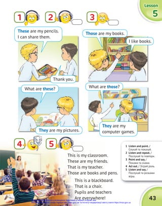 Thank you.
What are these? What are those?
They are my pictures.
Those are my books.
I like books.
These are my pencils.
I can share them.
1 Listen and point. /
Слухай та показуй.
2 Listen and repeat. /
Послухай та повтори.
3 Point and say. /
Покажи та скажи.
4 Act out. / Зіграй роль.
5 Listen and say. /
Послухай та розкажи
вірш.
Lesson
Lesson
Lesson
5
5
5
43
2
5
1 3
4
This is my classroom.
These are my friends.
That is my teacher.
Those are books and pens.
This is a blackboard.
That is a chair.
Pupils and teachers
Аre everywhere!
They are my
computer games.
Право для безоплатного розміщення підручника в мережі Інтернет має
Міністерство освіти і науки України http://mon.gov.ua/ та Інститут модернізації змісту освіти https://imzo.gov.ua
 