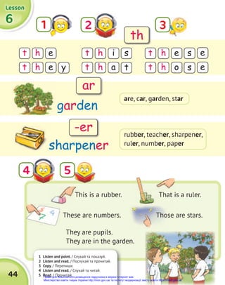 1 Listen and point. / Слухай та показуй.
2 Listen and read. / Послухай та прочитай.
3 Copy. / Перепиши.
4 Listen and read. / Слухай та читай.
5 Read. / Прочитай.
44
6
6
6
Lesson
Lesson
Lesson
1 2
t t t
h h h
e i e
s s e
y t s e
t t t
h h h
e a o
They are pupils.
They are in the garden.
5
4
garden
sharpener
This is a rubber. That is a ruler.
These are numbers. Those are stars.
th
ar
-er
3
are, car, garden, star
rubber, teacher, sharpener,
ruler, number, paper
Право для безоплатного розміщення підручника в мережі Інтернет має
Міністерство освіти і науки України http://mon.gov.ua/ та Інститут модернізації змісту освіти https://imzo.gov.ua
 